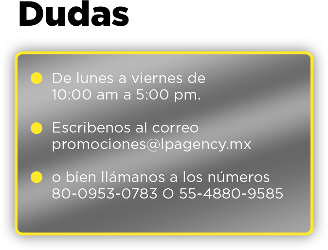 Dudas De lunes a viernes de 10:00 am a 5:00 pm. Escribenos al correo promociones@lpagency.mx o bien llámanos a los números 80-0953-0783 O 55-4880-9585